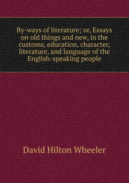 Обложка книги By-ways of literature; or, Essays on old things and new, in the customs, education, character, literature, and language of the English-speaking people, David Hilton Wheeler