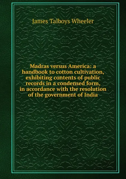 Обложка книги Madras versus America: a handbook to cotton cultivation, exhibiting contents of public records in a condensed form, in accordance with the resolution of the government of India, James Talboys Wheeler