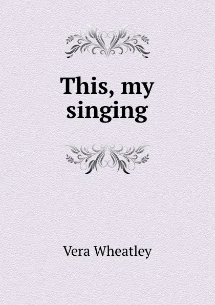 Обложка книги This, my singing, Vera Wheatley