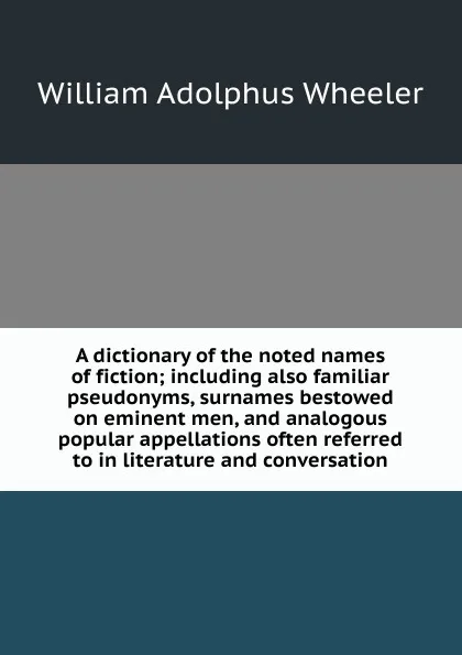 Обложка книги A dictionary of the noted names of fiction; including also familiar pseudonyms, surnames bestowed on eminent men, and analogous popular appellations often referred to in literature and conversation, William Adolphus Wheeler