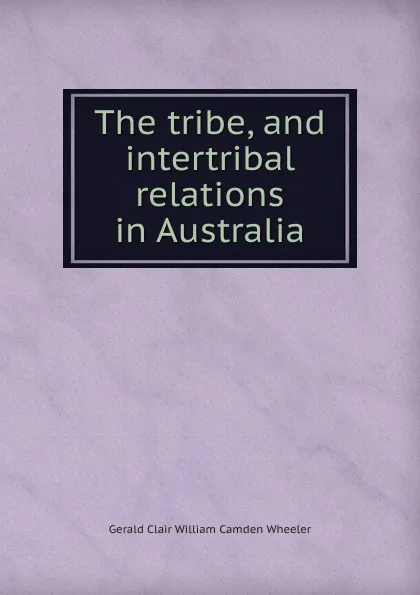 Обложка книги The tribe, and intertribal relations in Australia, Gerald Clair William Camden Wheeler