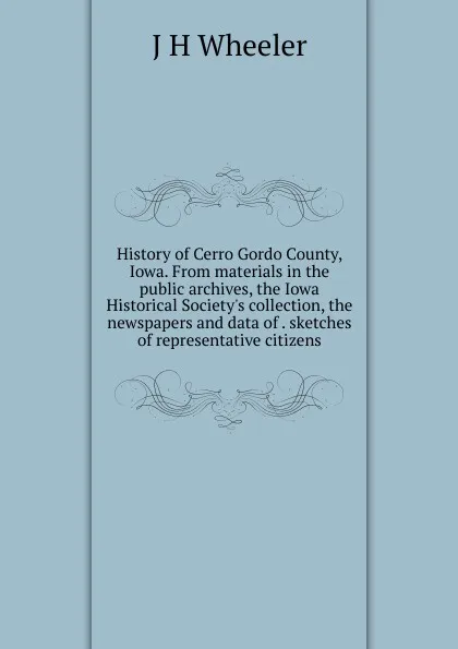 Обложка книги History of Cerro Gordo County, Iowa. From materials in the public archives, the Iowa Historical Society.s collection, the newspapers and data of . sketches of representative citizens, J H Wheeler