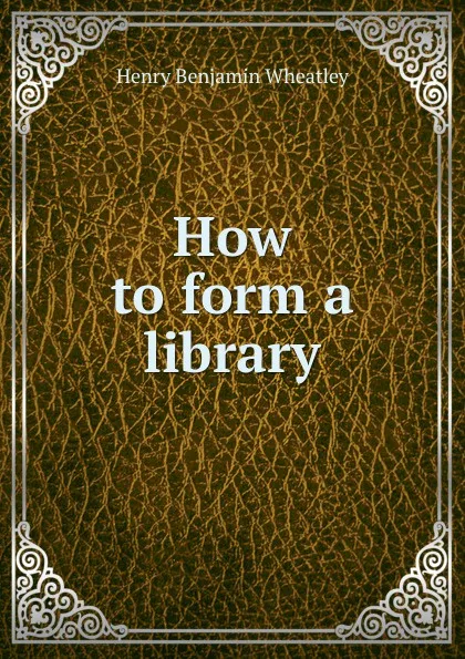 Обложка книги How to form a library, Wheatley Henry Benjamin