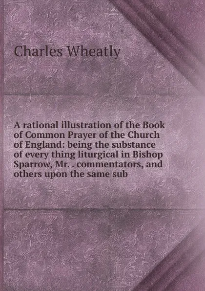 Обложка книги A rational illustration of the Book of Common Prayer of the Church of England: being the substance of every thing liturgical in Bishop Sparrow, Mr. . commentators, and others upon the same sub, Charles Wheatly