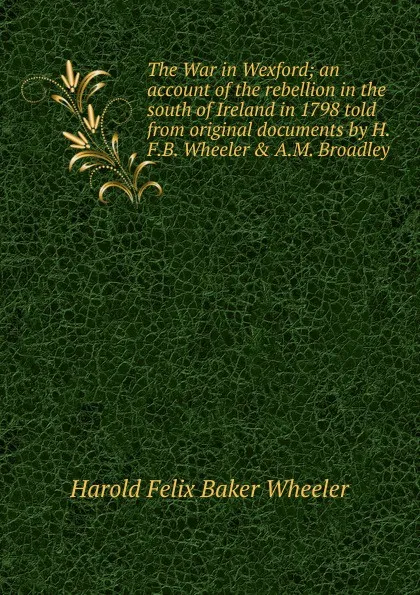 Обложка книги The War in Wexford; an account of the rebellion in the south of Ireland in 1798 told from original documents by H.F.B. Wheeler . A.M. Broadley, Harold Felix Baker Wheeler