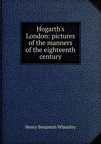 Обложка книги Hogarth.s London: pictures of the manners of the eighteenth century, Wheatley Henry Benjamin