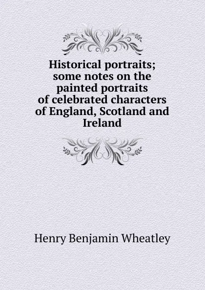 Обложка книги Historical portraits; some notes on the painted portraits of celebrated characters of England, Scotland and Ireland, Wheatley Henry Benjamin