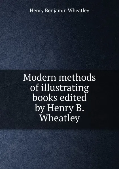 Обложка книги Modern methods of illustrating books edited by Henry B. Wheatley, Wheatley Henry Benjamin