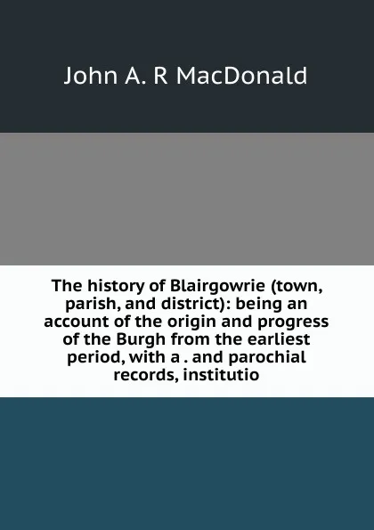 Обложка книги The history of Blairgowrie (town, parish, and district): being an account of the origin and progress of the Burgh from the earliest period, with a . and parochial records, institutio, John A. R MacDonald