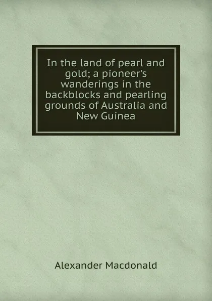 Обложка книги In the land of pearl and gold; a pioneer.s wanderings in the backblocks and pearling grounds of Australia and New Guinea, Alexander MacDonald