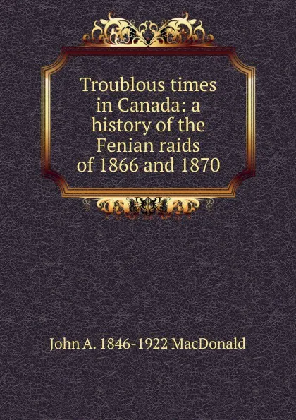 Обложка книги Troublous times in Canada: a history of the Fenian raids of 1866 and 1870, John A. 1846-1922 MacDonald