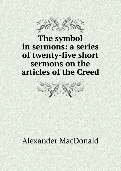 Обложка книги The symbol in sermons: a series of twenty-five short sermons on the articles of the Creed, Alexander MacDonald