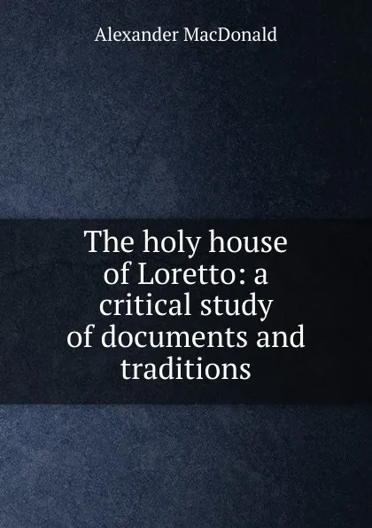 Обложка книги The holy house of Loretto: a critical study of documents and traditions, Alexander MacDonald