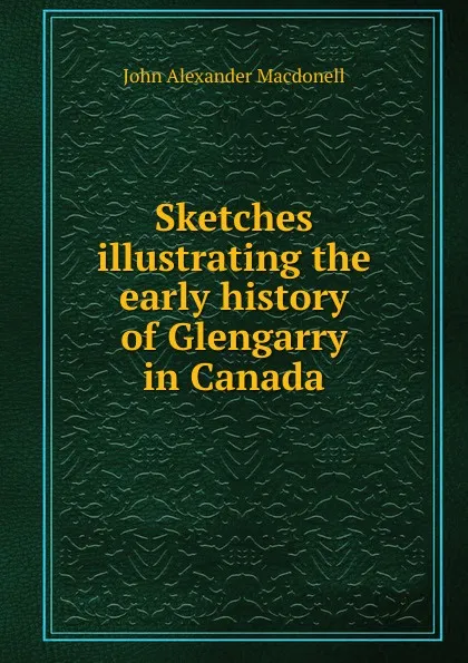 Обложка книги Sketches illustrating the early history of Glengarry in Canada, John Alexander Macdonell