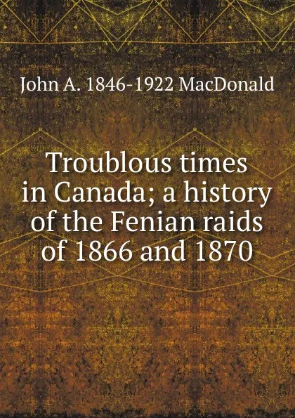 Обложка книги Troublous times in Canada; a history of the Fenian raids of 1866 and 1870, John A. 1846-1922 MacDonald