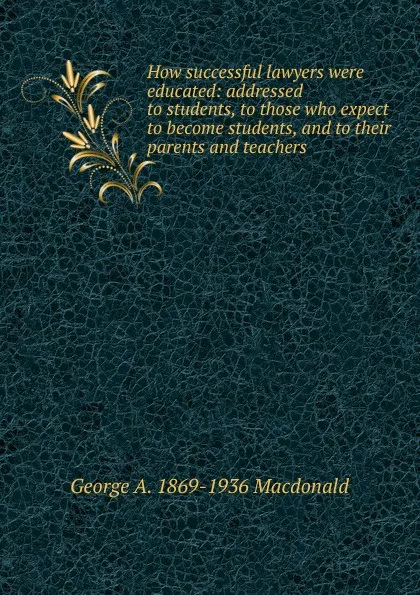 Обложка книги How successful lawyers were educated: addressed to students, to those who expect to become students, and to their parents and teachers, George A. 1869-1936 Macdonald