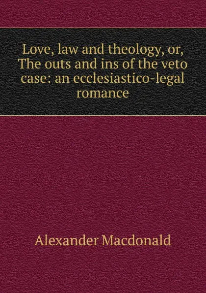 Обложка книги Love, law and theology, or, The outs and ins of the veto case: an ecclesiastico-legal romance, Alexander MacDonald