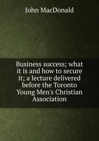 Обложка книги Business success; what it is and how to secure it; a lecture delivered before the Toronto Young Men.s Christian Association, John MacDonald