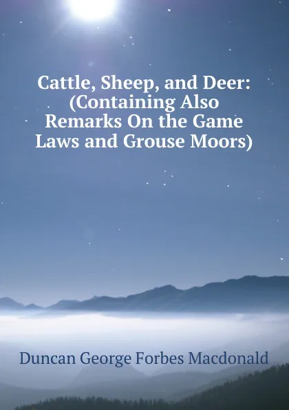 Обложка книги Cattle, Sheep, and Deer: (Containing Also Remarks On the Game Laws and Grouse Moors), Duncan George Forbes MacDonald