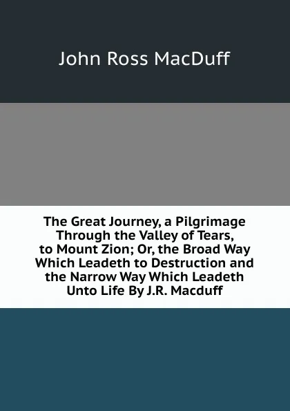 Обложка книги The Great Journey, a Pilgrimage Through the Valley of Tears, to Mount Zion; Or, the Broad Way Which Leadeth to Destruction and the Narrow Way Which Leadeth Unto Life By J.R. Macduff., John R. Macduff