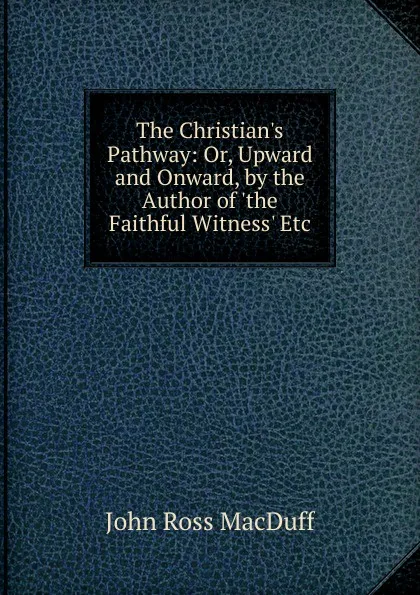 Обложка книги The Christian.s Pathway: Or, Upward and Onward, by the Author of .the Faithful Witness. Etc, John R. Macduff