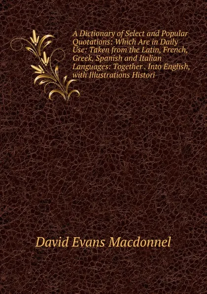 Обложка книги A Dictionary of Select and Popular Quotations: Which Are in Daily Use: Taken from the Latin, French, Greek, Spanish and Italian Languages: Together . Into English, with Illustrations Histori, David Evans Macdonnel