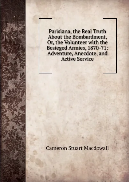 Обложка книги Parisiana, the Real Truth About the Bombardment, Or, the Volunteer with the Besieged Armies, 1870-71: Adventure, Anecdote, and Active Service, Cameron Stuart Macdowall