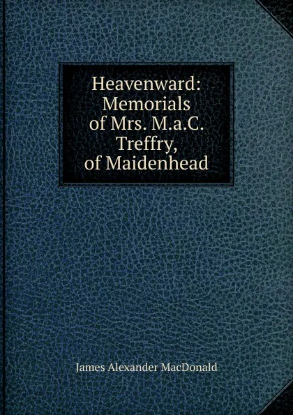 Обложка книги Heavenward: Memorials of Mrs. M.a.C. Treffry, of Maidenhead, James Alexander MacDonald