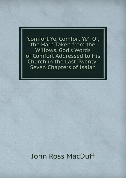 Обложка книги .comfort Ye, Comfort Ye.: Or, the Harp Taken from the Willows, God.s Words of Comfort Addressed to His Church in the Last Twenty-Seven Chapters of Isaiah, John R. Macduff