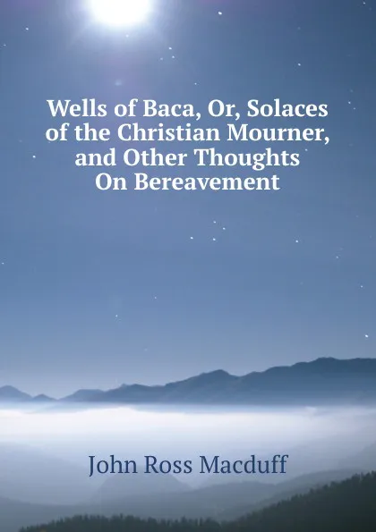 Обложка книги Wells of Baca, Or, Solaces of the Christian Mourner, and Other Thoughts On Bereavement, John R. Macduff