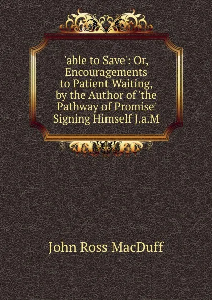 Обложка книги .able to Save.: Or, Encouragements to Patient Waiting, by the Author of .the Pathway of Promise. Signing Himself J.a.M, John R. Macduff