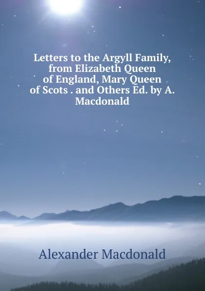 Обложка книги Letters to the Argyll Family, from Elizabeth Queen of England, Mary Queen of Scots . and Others Ed. by A. Macdonald., Alexander MacDonald