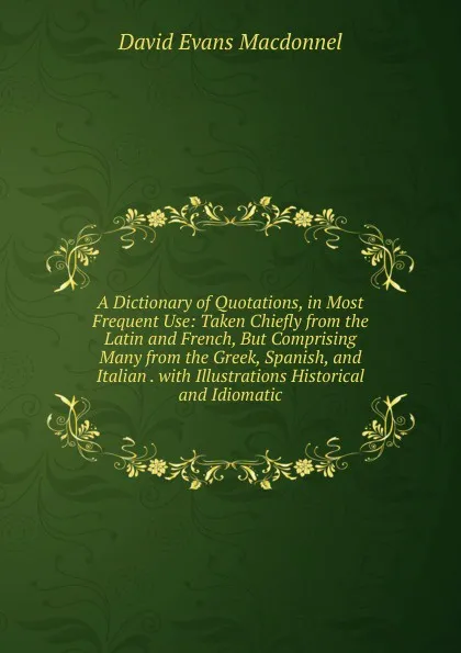 Обложка книги A Dictionary of Quotations, in Most Frequent Use: Taken Chiefly from the Latin and French, But Comprising Many from the Greek, Spanish, and Italian . with Illustrations Historical and Idiomatic, David Evans Macdonnel