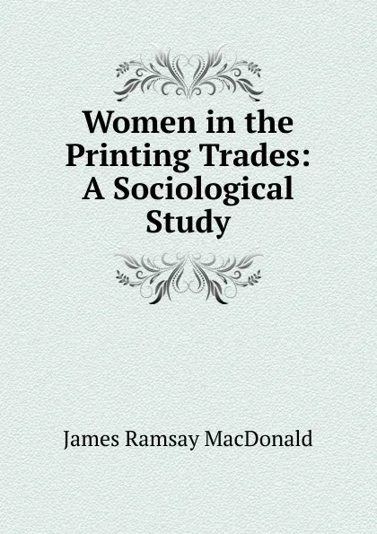 Обложка книги Women in the Printing Trades: A Sociological Study, James Ramsay MacDonald