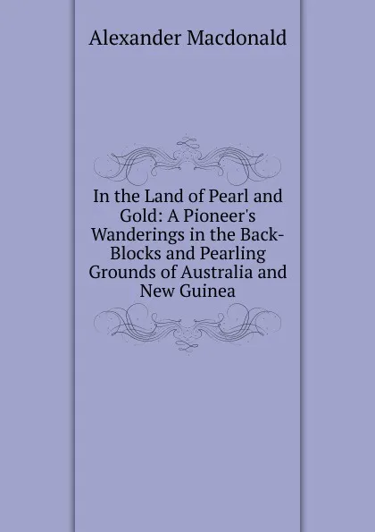 Обложка книги In the Land of Pearl and Gold: A Pioneer.s Wanderings in the Back-Blocks and Pearling Grounds of Australia and New Guinea, Alexander MacDonald