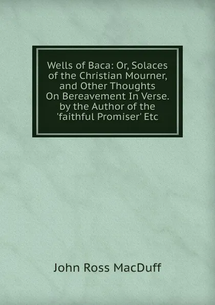 Обложка книги Wells of Baca: Or, Solaces of the Christian Mourner, and Other Thoughts On Bereavement In Verse. by the Author of the .faithful Promiser. Etc, John R. Macduff