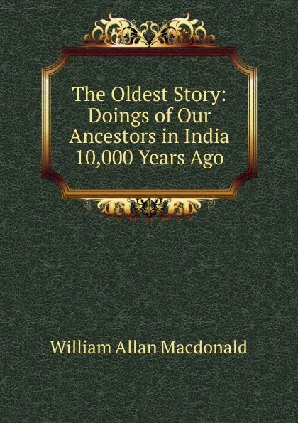 Обложка книги The Oldest Story: Doings of Our Ancestors in India 10,000 Years Ago, William Allan Macdonald