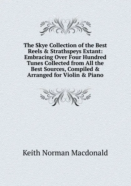 Обложка книги The Skye Collection of the Best Reels . Strathspeys Extant: Embracing Over Four Hundred Tunes Collected from All the Best Sources, Compiled . Arranged for Violin . Piano, Keith Norman Macdonald