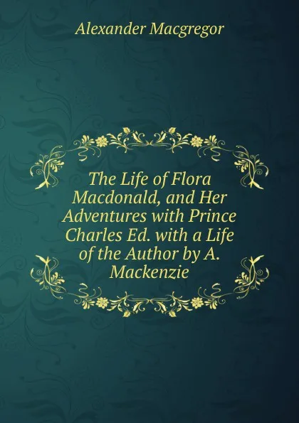 Обложка книги The Life of Flora Macdonald, and Her Adventures with Prince Charles Ed. with a Life of the Author by A. Mackenzie, Alexander Macgregor