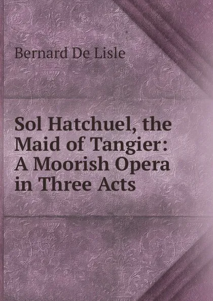 Обложка книги Sol Hatchuel, the Maid of Tangier: A Moorish Opera in Three Acts, Bernard De Lisle