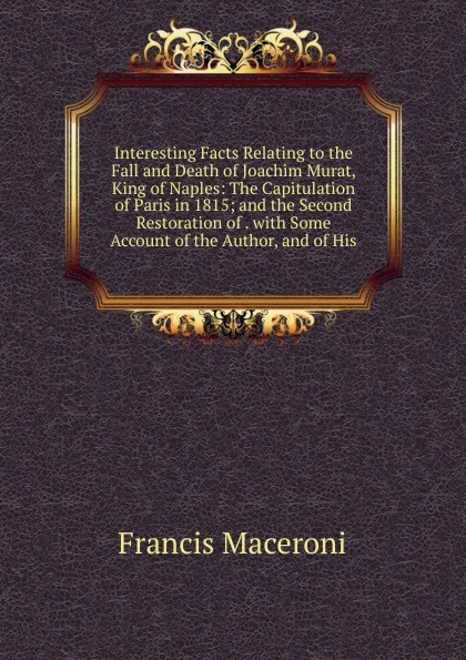 Обложка книги Interesting Facts Relating to the Fall and Death of Joachim Murat, King of Naples: The Capitulation of Paris in 1815; and the Second Restoration of . with Some Account of the Author, and of His, Francis Maceroni