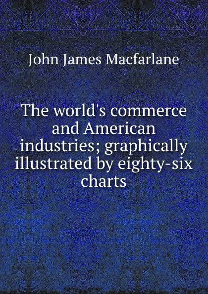 Обложка книги The world.s commerce and American industries; graphically illustrated by eighty-six charts, John James Macfarlane