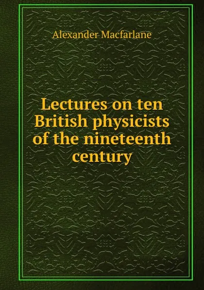 Обложка книги Lectures on ten British physicists of the nineteenth century, Alexander Macfarlane