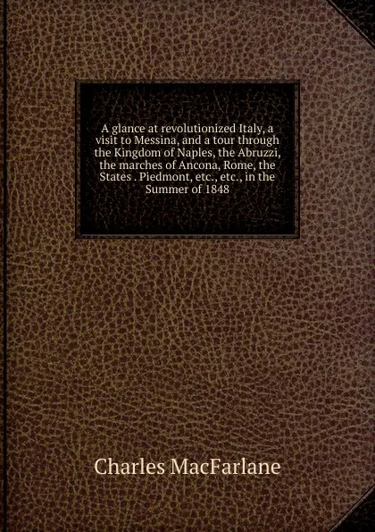 Обложка книги A glance at revolutionized Italy, a visit to Messina, and a tour through the Kingdom of Naples, the Abruzzi, the marches of Ancona, Rome, the States . Piedmont, etc., etc., in the Summer of 1848, Charles MacFarlane