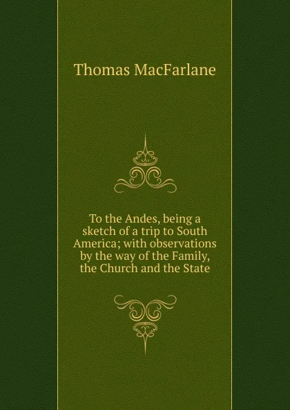 Обложка книги To the Andes, being a sketch of a trip to South America; with observations by the way of the Family, the Church and the State, Thomas Macfarlane