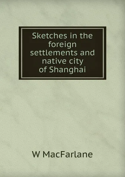 Обложка книги Sketches in the foreign settlements and native city of Shanghai, W MacFarlane