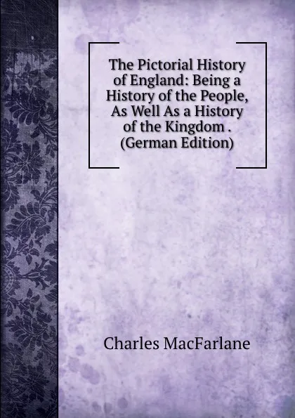 Обложка книги The Pictorial History of England: Being a History of the People, As Well As a History of the Kingdom . (German Edition), Charles MacFarlane