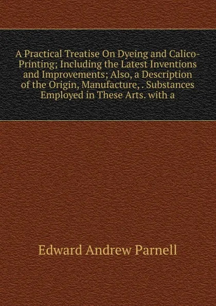 Обложка книги A Practical Treatise On Dyeing and Calico-Printing; Including the Latest Inventions and Improvements; Also, a Description of the Origin, Manufacture, . Substances Employed in These Arts. with a, Edward Andrew Parnell