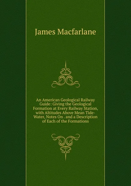 Обложка книги An American Geological Railway Guide: Giving the Geological Formation at Every Railway Station, with Altitudes Above Mean Tide-Water, Notes On . and a Description of Each of the Formations, James MacFarlane