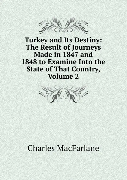 Обложка книги Turkey and Its Destiny: The Result of Journeys Made in 1847 and 1848 to Examine Into the State of That Country, Volume 2, Charles MacFarlane